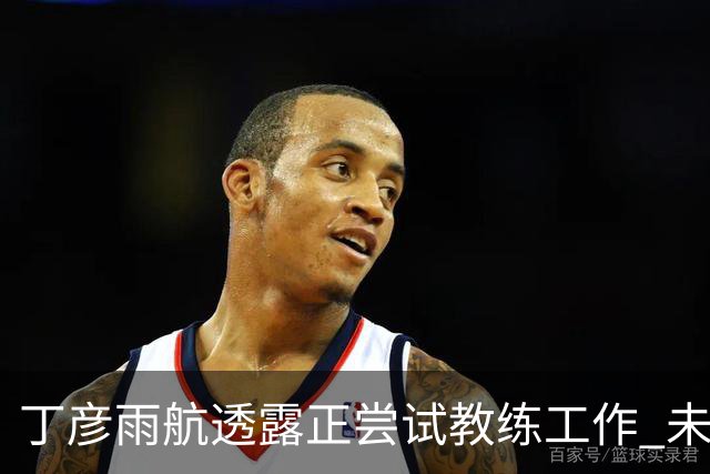 丁彦雨航透露正尝试教练工作 未来或投身青少年篮球事业